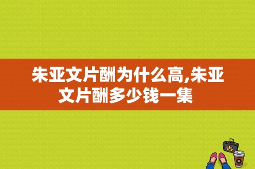 朱亚文片酬为什么高,朱亚文片酬多少钱一集 