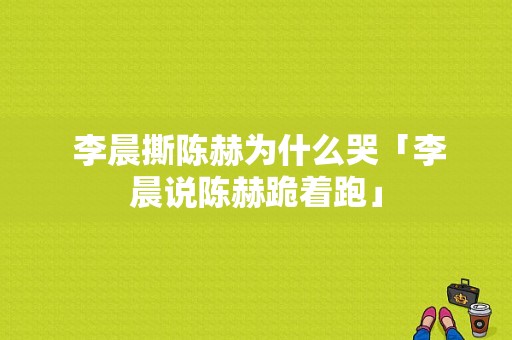  李晨撕陈赫为什么哭「李晨说陈赫跪着跑」